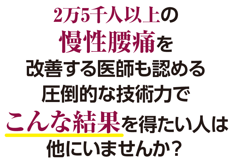2万5千人以上の 慢性腰痛を 改善する医師も認める 圧倒的な技術力で こんな結果を得たい人は 他にいませんか？